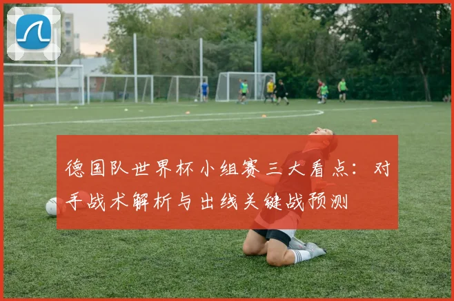 德国队世界杯小组赛三大看点：对手战术解析与出线关键战预测