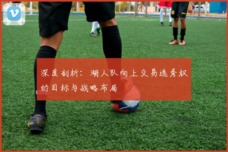 深度剖析：湖人队向上交易选秀权的目标与战略布局