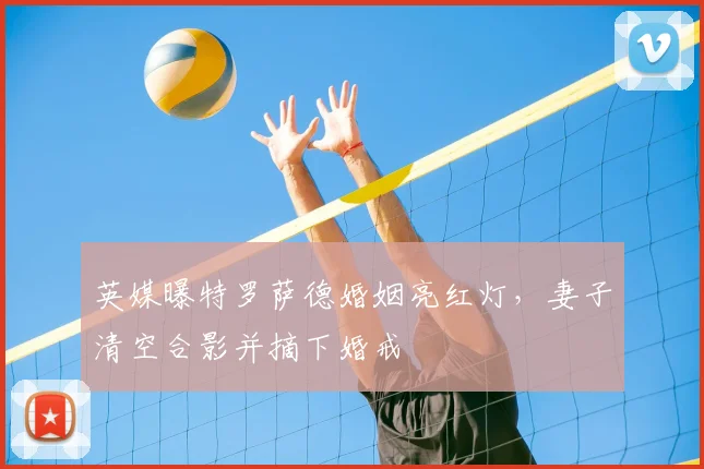 英媒曝特罗萨德婚姻亮红灯，妻子清空合影并摘下婚戒