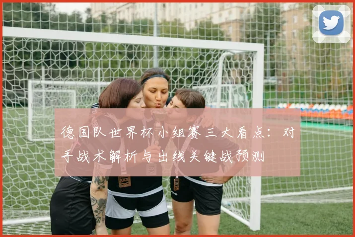 德国队世界杯小组赛三大看点：对手战术解析与出线关键战预测