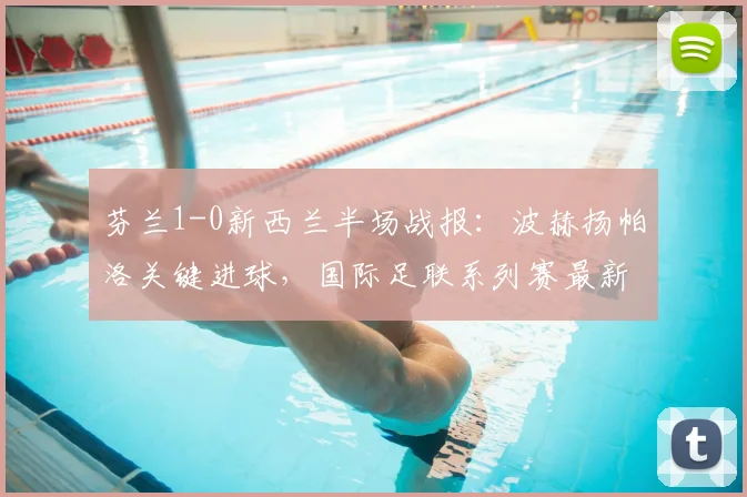芬兰1-0新西兰半场战报：波赫扬帕洛关键进球，国际足联系列赛最新战况分析