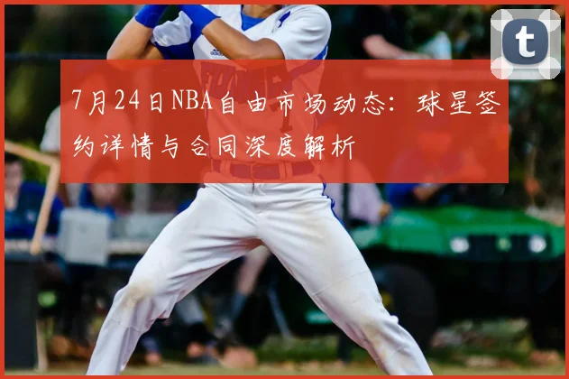 7月24日NBA自由市场动态：球星签约详情与合同深度解析