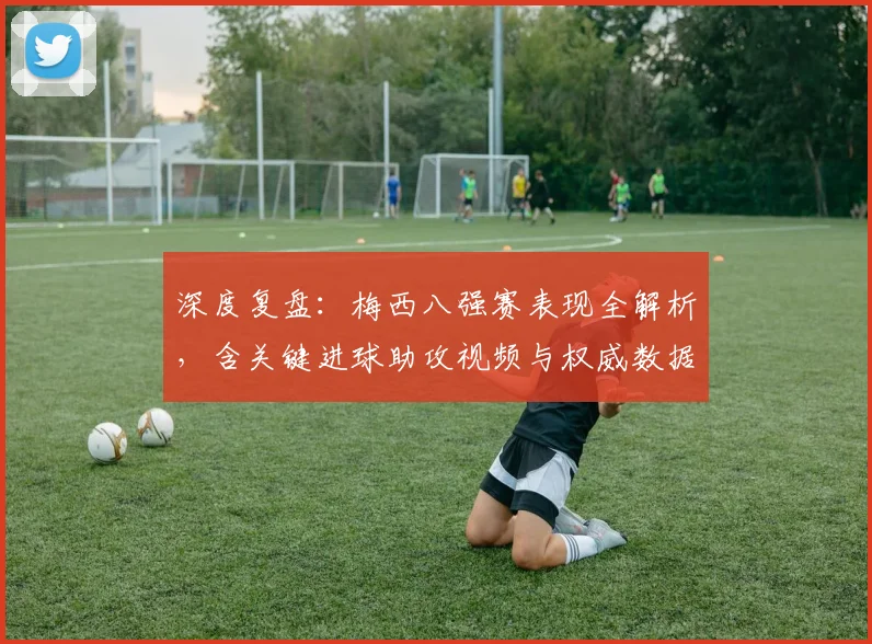 深度复盘：梅西八强赛表现全解析，含关键进球助攻视频与权威数据
