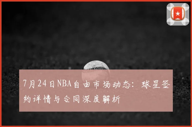 7月24日NBA自由市场动态：球星签约详情与合同深度解析