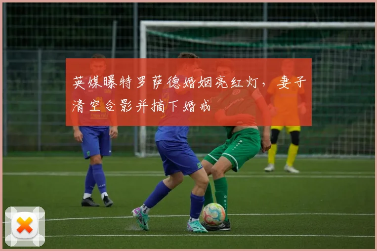 英媒曝特罗萨德婚姻亮红灯，妻子清空合影并摘下婚戒